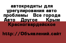 автокредиты для урегулирования авто проблемы - Все города Авто » Другое   . Крым,Красногвардейское